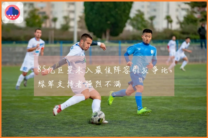 85亿巨星未入最佳阵容引发争论，绿军支持者强烈不满