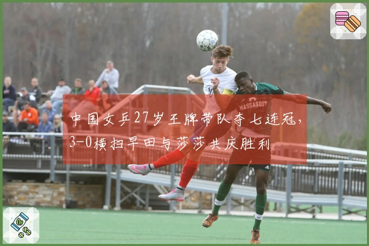 中国女乒27岁王牌带队夺七连冠，3-0横扫早田与莎莎共庆胜利